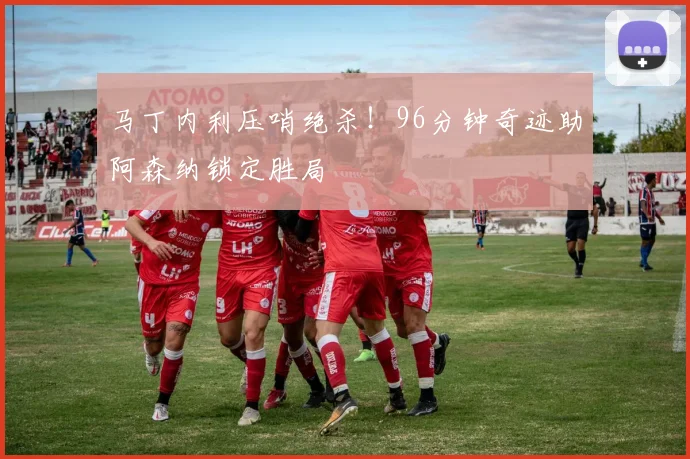 马丁内利压哨绝杀!96分钟奇迹助阿森纳锁定胜局
