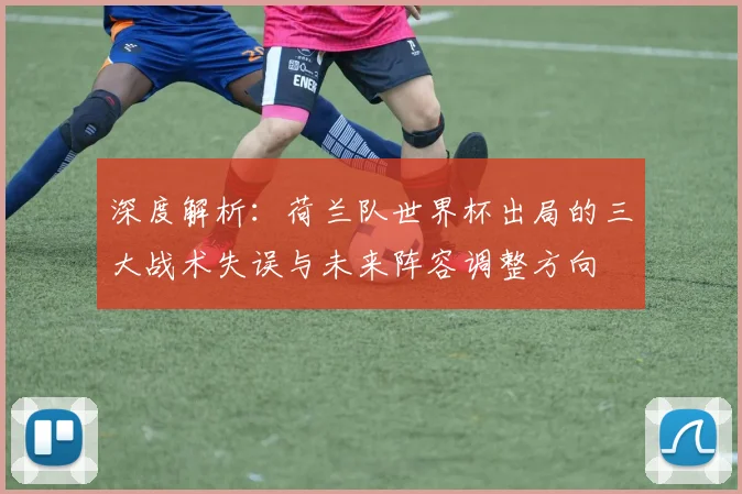 深度解析:荷兰队世界杯出局的三大战术失误与未来阵容调整方向