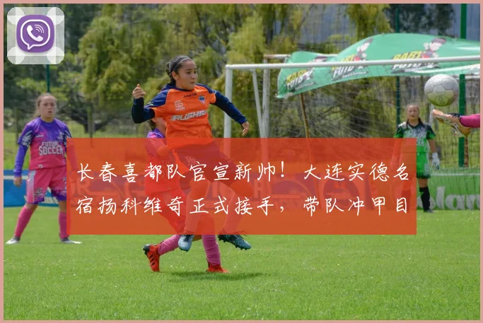 长春喜都队官宣新帅!大连实德名宿扬科维奇正式接手,带队冲甲目标明确
