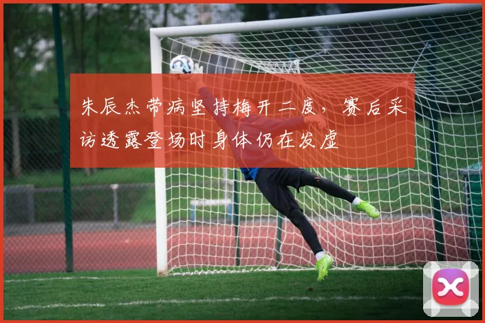 朱辰杰带病坚持梅开二度，赛后采访透露登场时身体仍在发虚