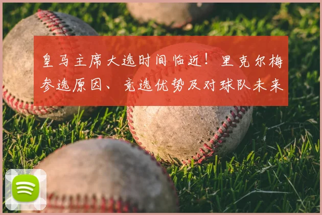 皇马主席大选时间临近!里克尔梅参选原因、竞选优势及对球队未来影响全解析
