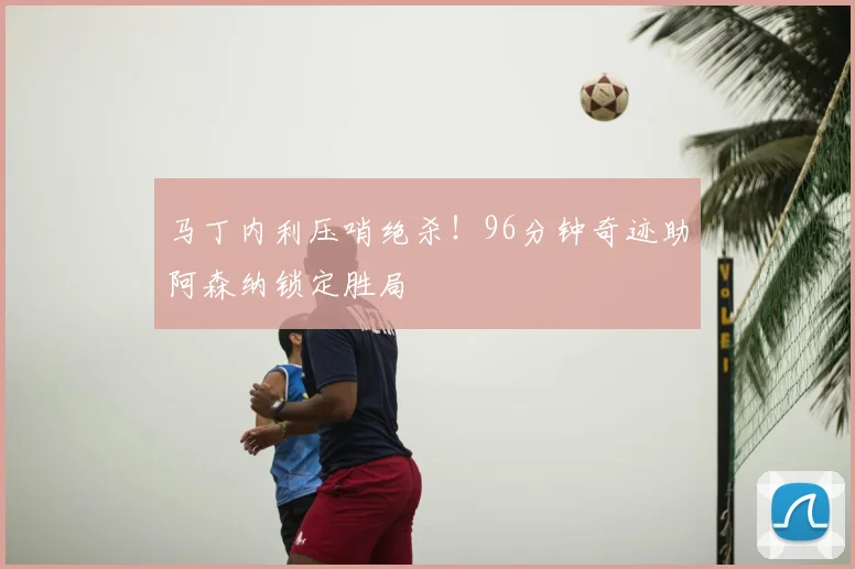 马丁内利压哨绝杀！96分钟奇迹助阿森纳锁定胜局