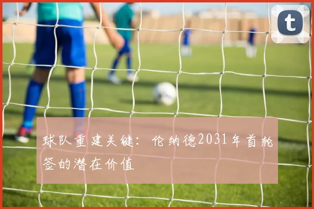 球队重建关键：伦纳德2031年首轮签的潜在价值