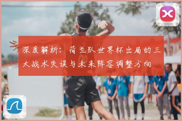 深度解析：荷兰队世界杯出局的三大战术失误与未来阵容调整方向