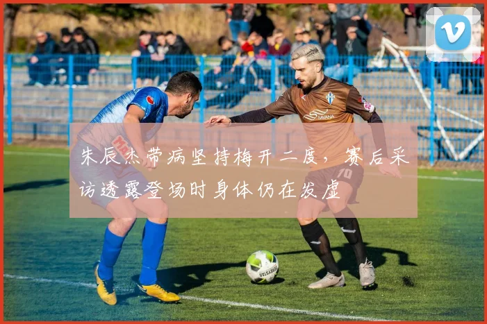 朱辰杰带病坚持梅开二度,赛后采访透露登场时身体仍在发虚